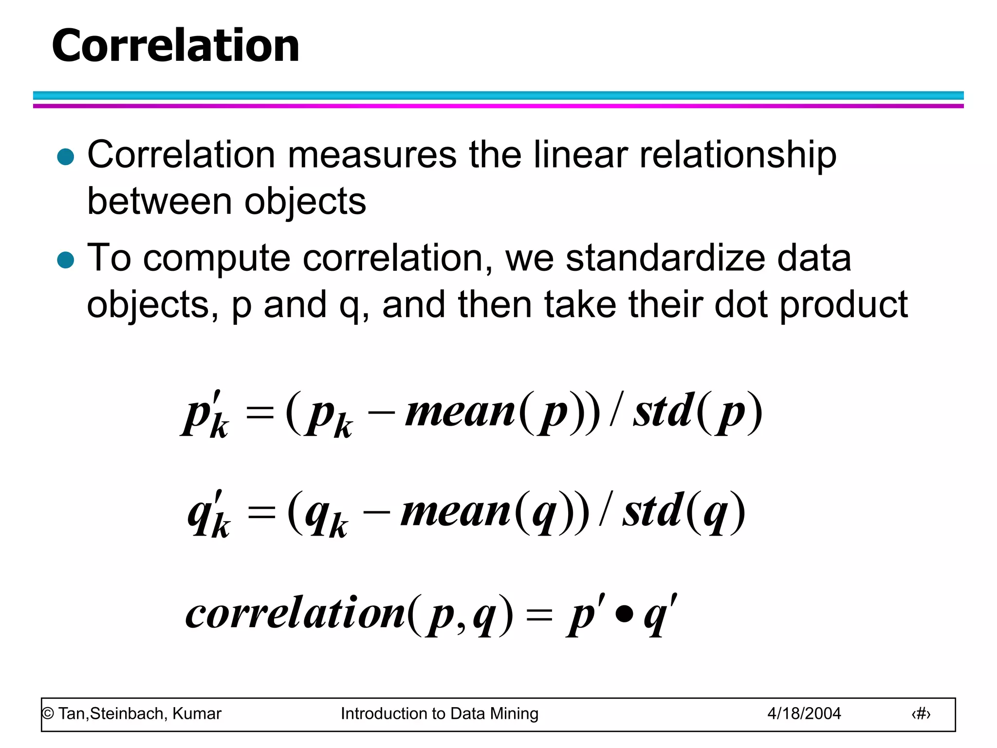 © Tan,Steinbach, Kumar Introduction to Data Mining 4/18/2004 ‹#›
Correlation
 Correlation measures the linear relationship
between objects
 To compute correlation, we standardize data
objects, p and q, and then take their dot product
)
(
/
))
(
( p
std
p
mean
p
p k
k 


)
(
/
))
(
( q
std
q
mean
q
q k
k 


q
p
q
p
n
correlatio 



)
,
(
 
