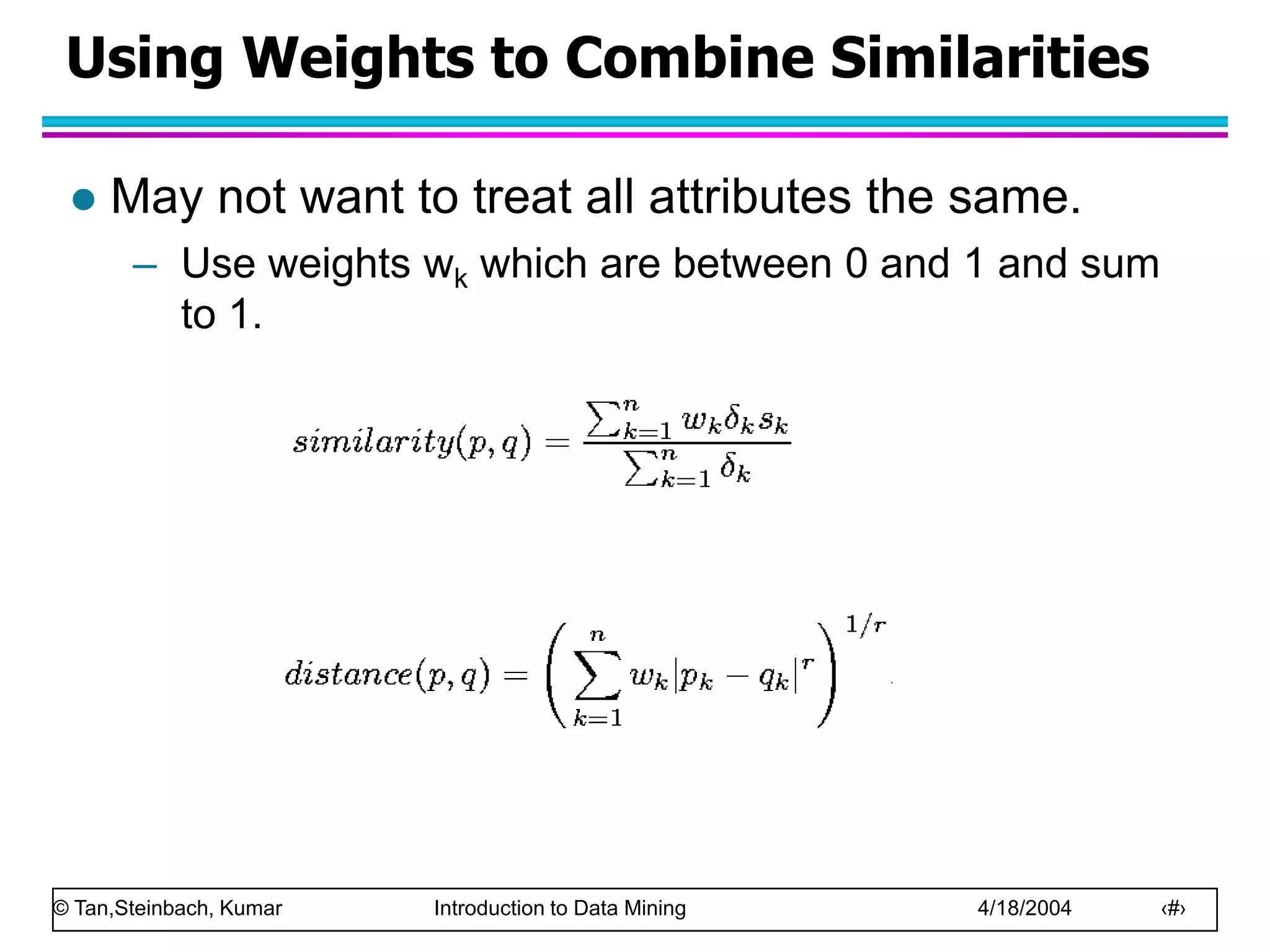 © Tan,Steinbach, Kumar Introduction to Data Mining 4/18/2004 ‹#›
Using Weights to Combine Similarities
 May not want to treat all attributes the same.
– Use weights wk which are between 0 and 1 and sum
to 1.
 