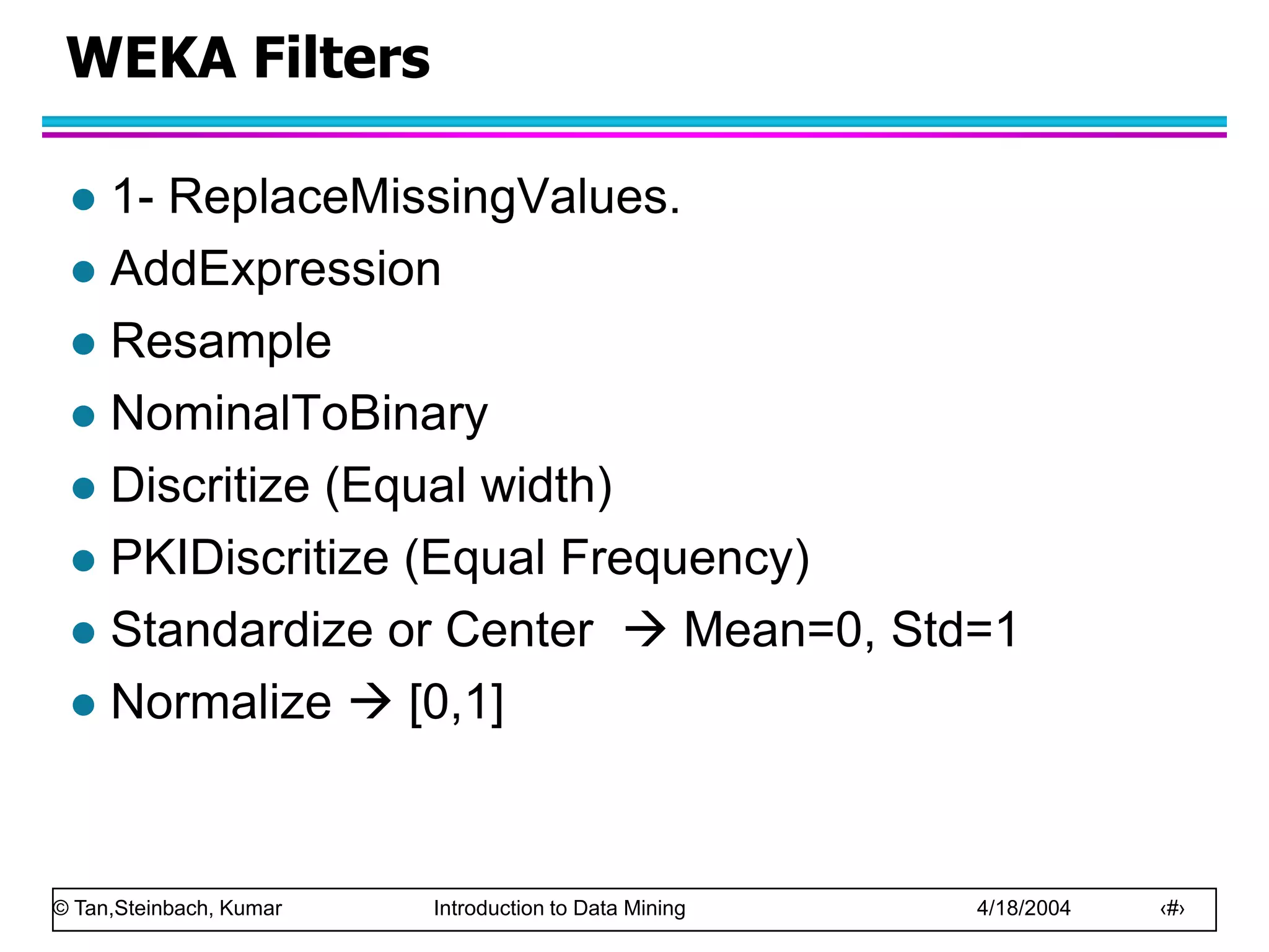 © Tan,Steinbach, Kumar Introduction to Data Mining 4/18/2004 ‹#›
WEKA Filters
 1- ReplaceMissingValues.
 AddExpression
 Resample
 NominalToBinary
 Discritize (Equal width)
 PKIDiscritize (Equal Frequency)
 Standardize or Center  Mean=0, Std=1
 Normalize  [0,1]
 