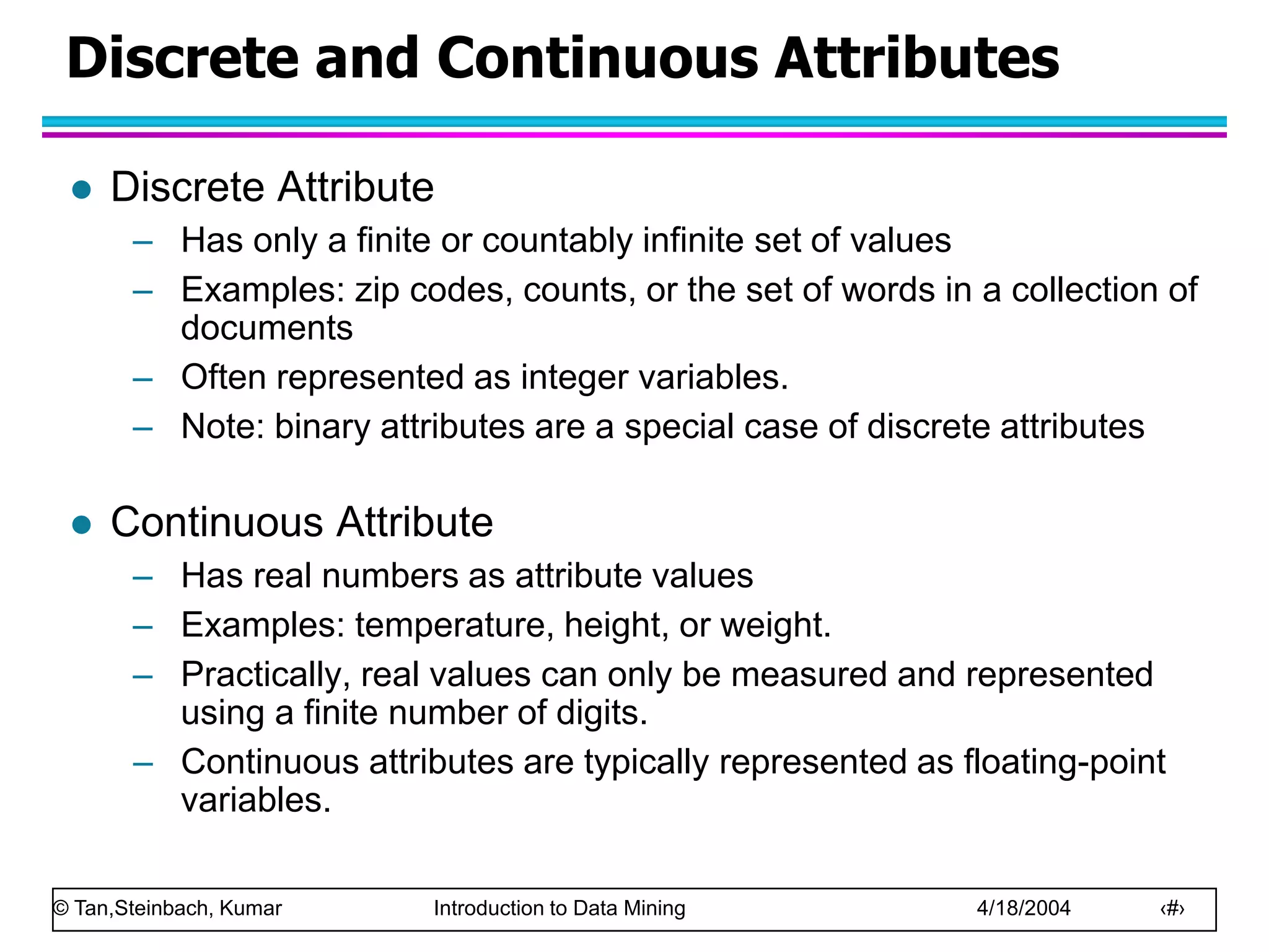 © Tan,Steinbach, Kumar Introduction to Data Mining 4/18/2004 ‹#›
Discrete and Continuous Attributes
 Discrete Attribute
– Has only a finite or countably infinite set of values
– Examples: zip codes, counts, or the set of words in a collection of
documents
– Often represented as integer variables.
– Note: binary attributes are a special case of discrete attributes
 Continuous Attribute
– Has real numbers as attribute values
– Examples: temperature, height, or weight.
– Practically, real values can only be measured and represented
using a finite number of digits.
– Continuous attributes are typically represented as floating-point
variables.
 