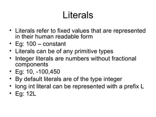 Literals
• Literals refer to fixed values that are represented
in their human readable form
• Eg: 100 – constant
• Literals can be of any primitive types
• Integer literals are numbers without fractional
components
• Eg: 10, -100,450
• By default literals are of the type integer
• long int literal can be represented with a prefix L
• Eg: 12L
 