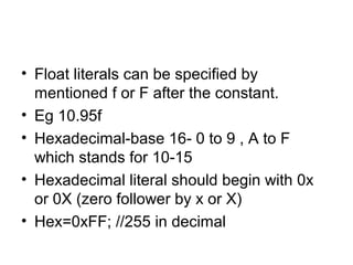 • Float literals can be specified by
mentioned f or F after the constant.
• Eg 10.95f
• Hexadecimal-base 16- 0 to 9 , A to F
which stands for 10-15
• Hexadecimal literal should begin with 0x
or 0X (zero follower by x or X)
• Hex=0xFF; //255 in decimal
 