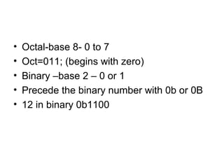 • Octal-base 8- 0 to 7
• Oct=011; (begins with zero)
• Binary –base 2 – 0 or 1
• Precede the binary number with 0b or 0B
• 12 in binary 0b1100
 