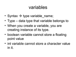 variables
• Syntax  type variable_name;
• Type – data type that variable belongs to
• When you create a variable, you are
creating instance of its type.
• boolean variable cannot store a floating
point value
• int variable cannot store a character value
in it.
 
