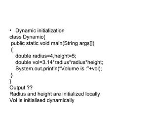 • Dynamic initialization
class Dynamic{
public static void main(String args[])
{
double radius=4,height=5;
double vol=3.14*radius*radius*height;
System.out.println(“Volume is :”+vol);
}
}
Output ??
Radius and height are initialized locally
Vol is initialised dynamically
 