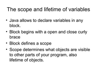 The scope and lifetime of variables
• Java allows to declare variables in any
block.
• Block begins with a open and close curly
brace
• Block defines a scope
• Scope determines what objects are visible
to other parts of your program, also
lifetime of objects.
 