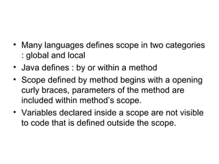 • Many languages defines scope in two categories
: global and local
• Java defines : by or within a method
• Scope defined by method begins with a opening
curly braces, parameters of the method are
included within method’s scope.
• Variables declared inside a scope are not visible
to code that is defined outside the scope.
 