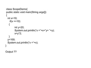 class ScopeDemo{
public static void main(String args[])
{
int x=10;
if(x ==10)
{
int y=20;
System.out.println(“x =”+x+”y= ”+y);
x=y*2;
}
y=100;
System.out.println(“x =“+x);
}
Output ??
 