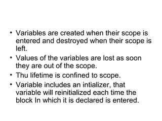 • Variables are created when their scope is
entered and destroyed when their scope is
left.
• Values of the variables are lost as soon
they are out of the scope.
• Thu lifetime is confined to scope.
• Variable includes an intializer, that
variable will reinitialized each time the
block In which it is declared is entered.
 