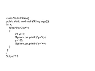 class VarInitDemo{
public static void main(String args[]){
int x;
for(x=0;x<3;x++)
{
int y=-1;
System.out.println(“y=“+y);
y=100;
System.out.println(“y=“+y);
}
}
}
Output ? ?
 