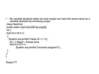 • No variable declared within an inner scope can have the same name as a
variable declared by enclosing scope.
class NestVar{
public static void main(String args[]){
int i;
for(i=0;i<10;i++)
{
System.out.println(“Value of i =:”+i);
int i; // illegal – throws error
for(i=0;i<2;i++)
System.out.println(“Incorrect program!!”);
}
}
}
Output ??
 