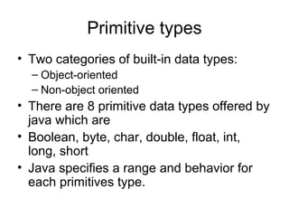 Primitive types
• Two categories of built-in data types:
– Object-oriented
– Non-object oriented
• There are 8 primitive data types offered by
java which are
• Boolean, byte, char, double, float, int,
long, short
• Java specifies a range and behavior for
each primitives type.
 