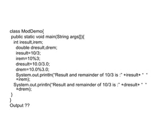 class ModDemo{
public static void main(String args[]){
int iresult,irem;
double dresult,drem;
iresult=10/3;
irem=10%3;
dresult=10.0/3.0;
drem=10.0%3.0;
System.out.println(“Result and remainder of 10/3 is :” +iresult+ “ “
+irem);
System.out.println(“Result and remainder of 10/3 is :” +dresult+ “ “
+drem);
}
}
Output ??
 