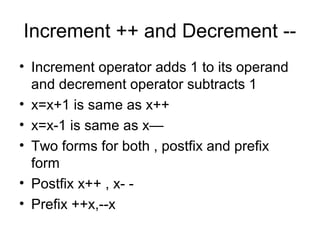Increment ++ and Decrement --
• Increment operator adds 1 to its operand
and decrement operator subtracts 1
• x=x+1 is same as x++
• x=x-1 is same as x—
• Two forms for both , postfix and prefix
form
• Postfix x++ , x- -
• Prefix ++x,--x
 
