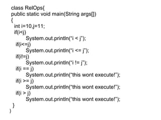 class RelOps{
public static void main(String args[])
{
int i=10,j=11;
if(i<j)
System.out.println(“i < j”);
if(i<=j)
System.out.println(“i <= j”);
if(i!=j)
System.out.println(“i != j”);
if(i == j)
System.out.println(“this wont execute!”);
if(i >= j)
System.out.println(“this wont execute!”);
if(i > j)
System.out.println(“this wont execute!”);
}
}
 
