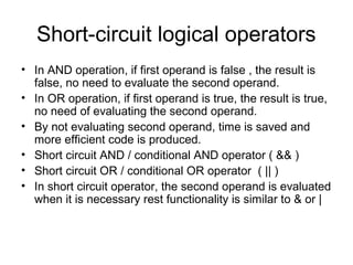 Short-circuit logical operators
• In AND operation, if first operand is false , the result is
false, no need to evaluate the second operand.
• In OR operation, if first operand is true, the result is true,
no need of evaluating the second operand.
• By not evaluating second operand, time is saved and
more efficient code is produced.
• Short circuit AND / conditional AND operator ( && )
• Short circuit OR / conditional OR operator ( || )
• In short circuit operator, the second operand is evaluated
when it is necessary rest functionality is similar to & or |
 