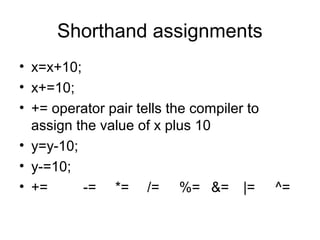 Shorthand assignments
• x=x+10;
• x+=10;
• += operator pair tells the compiler to
assign the value of x plus 10
• y=y-10;
• y-=10;
• += -= *= /= %= &= |= ^=
 