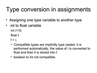 Type conversion in assignments
• Assigning one type variable to another type
• int to float variable
int i=10;
float f;
f = i;
• Compatible types are implicitly type casted, it is
performed automatically, the value of i is converted to
float and then it is stored into f.
• boolean to int not compatible.
 