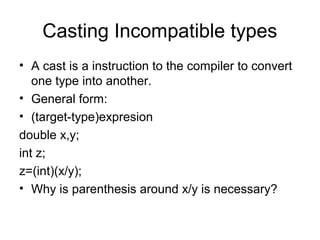 Casting Incompatible types
• A cast is a instruction to the compiler to convert
one type into another.
• General form:
• (target-type)expresion
double x,y;
int z;
z=(int)(x/y);
• Why is parenthesis around x/y is necessary?
 