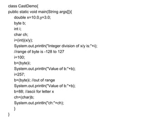 class CastDemo{
public static void main(String args[]){
double x=10.0,y=3.0;
byte b;
int i;
char ch;
i=(int)(x/y);
System.out.println("Integer division of x/y is:"+i);
//range of byte is -128 to 127
i=100;
b=(byte)i;
System.out.println("Value of b:"+b);
i=257;
b=(byte)i; //out of range
System.out.println("Value of b:"+b);
b=88; //ascii for letter x
ch=(char)b;
System.out.println("ch:"+ch);
}
}
 
