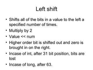 Left shift
• Shifts all of the bits in a value to the left a
specified number of times.
• Multiply by 2
• Value << num
• Higher order bit is shifted out and zero is
brought in on the right.
• Incase of int, after 31 bit position, bits are
lost
• Incase of long, after 63.
 
