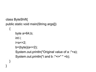 class ByteShift{
public static void main(String args[])
{
byte a=64,b;
int i;
i=a<<2;
b=(byte)(a<<2);
System.out.println("Original value of a :"+a);
System.out.println("i and b :"+i+" " +b);
}
}
 