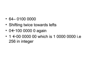 • 64– 0100 0000
• Shifting twice towards lefts
• 0100 0000 0 again
• 1 00 0000 00 which is 1 0000 0000 i.e
256 in integer
 