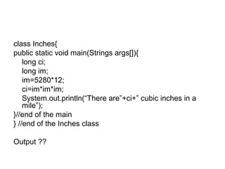 class Inches{
public static void main(Strings args[]){
long ci;
long im;
im=5280*12;
ci=im*im*im;
System.out.println(“There are”+ci+” cubic inches in a
mile”);
}//end of the main
} //end of the Inches class
Output ??
 