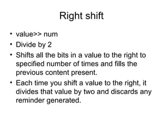 Right shift
• value>> num
• Divide by 2
• Shifts all the bits in a value to the right to
specified number of times and fills the
previous content present.
• Each time you shift a value to the right, it
divides that value by two and discards any
reminder generated.
 