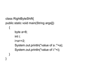 class RightByteShift{
public static void main(String args[])
{
byte a=8;
int i;
i=a>>2;
System.out.println("value of a :"+a);
System.out.println("value of i:"+i);
}
}
 