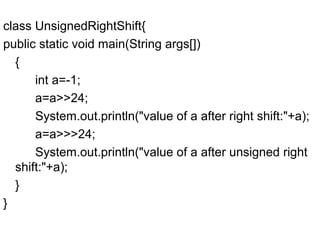 class UnsignedRightShift{
public static void main(String args[])
{
int a=-1;
a=a>>24;
System.out.println("value of a after right shift:"+a);
a=a>>>24;
System.out.println("value of a after unsigned right
shift:"+a);
}
}
 