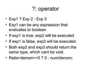 ?: operator
• Exp1 ? Exp 2 : Exp 3
• Exp1 can be any expression that
evaluates to boolean
• If exp1 is true, exp2 will be executed
• If exp1 is false, exp3 will be executed.
• Both exp2 and exp3 should return the
same type, which cant be void.
• Ratio=denom==0 ? 0 : num/denom;
 