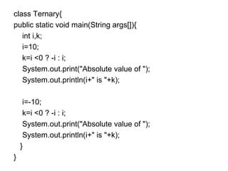 class Ternary{
public static void main(String args[]){
int i,k;
i=10;
k=i <0 ? -i : i;
System.out.print("Absolute value of ");
System.out.println(i+" is "+k);
i=-10;
k=i <0 ? -i : i;
System.out.print("Absolute value of ");
System.out.println(i+" is "+k);
}
}
 