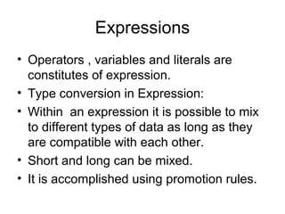 Expressions
• Operators , variables and literals are
constitutes of expression.
• Type conversion in Expression:
• Within an expression it is possible to mix
to different types of data as long as they
are compatible with each other.
• Short and long can be mixed.
• It is accomplished using promotion rules.
 