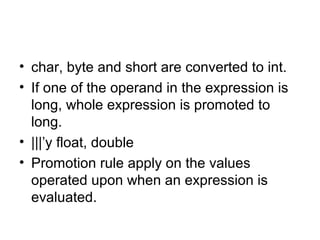 • char, byte and short are converted to int.
• If one of the operand in the expression is
long, whole expression is promoted to
long.
• |||’y float, double
• Promotion rule apply on the values
operated upon when an expression is
evaluated.
 