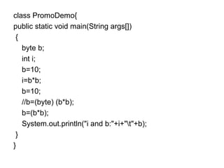class PromoDemo{
public static void main(String args[])
{
byte b;
int i;
b=10;
i=b*b;
b=10;
//b=(byte) (b*b);
b=(b*b);
System.out.println("i and b:"+i+"t"+b);
}
}
 