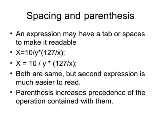 Spacing and parenthesis
• An expression may have a tab or spaces
to make it readable
• X=10/y*(127/x);
• X = 10 / y * (127/x);
• Both are same, but second expression is
much easier to read.
• Parenthesis increases precedence of the
operation contained with them.
 