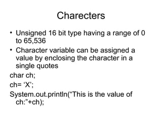 Charecters
• Unsigned 16 bit type having a range of 0
to 65,536
• Character variable can be assigned a
value by enclosing the character in a
single quotes
char ch;
ch= ‘X’;
System.out.println(“This is the value of
ch:”+ch);
 