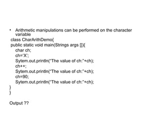 • Arithmetic manipulations can be performed on the character
variable
class CharArithDemo{
public static void main(Strings args []){
char ch;
ch=‘X’;
Sytem.out.println(“The value of ch:”+ch);
ch++;
Sytem.out.println(“The value of ch:”+ch);
ch=90;
Sytem.out.println(“The value of ch:”+ch);
}
}
Output ??
 