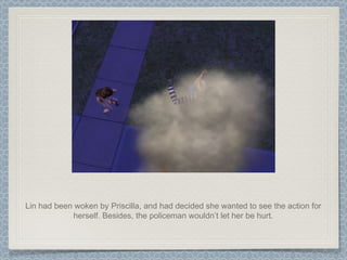 Lin had been woken by Priscilla, and had decided she wanted to see the action for herself. Besides, the policeman wouldn’t let her be hurt. 