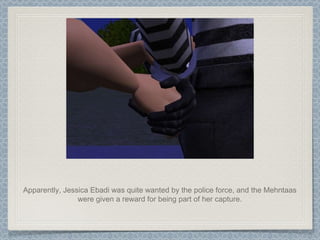 Apparently, Jessica Ebadi was quite wanted by the police force, and the Mehntaas were given a reward for being part of her capture. 