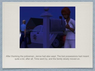 After thanking the policeman, Jenna had also wept. The lost possessions had meant quite a lot, after all. Time went by, and the family slowly moved on. 