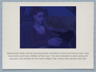 Seeing their sister and her growing family reminded Lei and Jun that as heirs, they must marry and have children of their own. The twins decided to start looking for spouses, and headed for the Cript-o-Night Club, where their parents had met. 