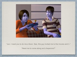 “ Jun, I need you to do me a favor. See, this guy invited me to the movies and I--” “ Need me to come along and chaperone?” 