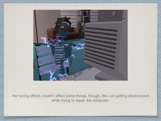 Her loving efforts couldn’t affect some things, though, like Jun getting electrocuted while trying to repair the computer. 