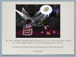 “ So, how’s Operation Wedding Bells working for you, Jun? See anyone yet?” asked Lei, after a failed attempt to convince the bartender she was 18. “ It’s still kind of empty. Wanna get something to eat while we wait?”  “ If you treat!” 