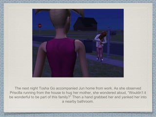 The next night Tosha Go accompanied Jun home from work. As she observed Priscilla running from the house to hug her mother, she wondered aloud, “Wouldn’t it be wonderful to be part of this family?” Then a hand grabbed her and yanked her into a nearby bathroom. 