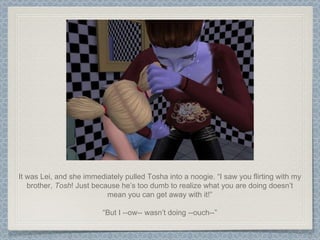 It was Lei, and she immediately pulled Tosha into a noogie. “I saw you flirting with my brother,  Tosh ! Just because he’s too dumb to realize what you are doing doesn’t mean you can get away with it!” “ But I --ow-- wasn’t doing --ouch--” 