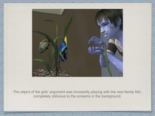 The object of the girls’ argument was innocently playing with the new family fish, completely oblivious to the screams in the background. 