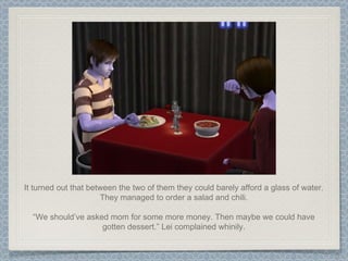 It turned out that between the two of them they could barely afford a glass of water. They managed to order a salad and chili. “ We should’ve asked mom for some more money. Then maybe we could have gotten dessert.” Lei complained whinily. 
